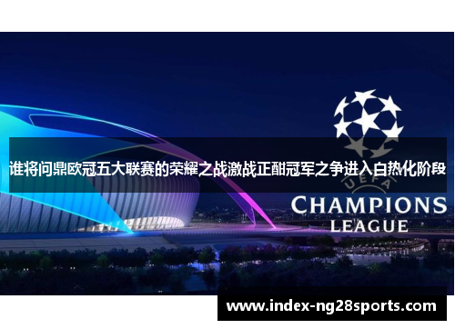 谁将问鼎欧冠五大联赛的荣耀之战激战正酣冠军之争进入白热化阶段