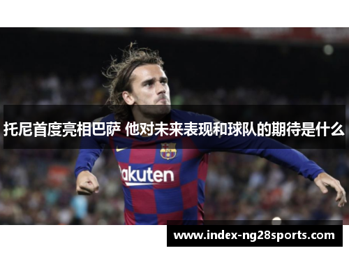 托尼首度亮相巴萨 他对未来表现和球队的期待是什么