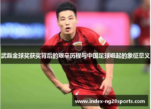 武磊金球奖获奖背后的艰辛历程与中国足球崛起的象征意义