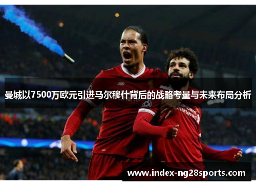 曼城以7500万欧元引进马尔穆什背后的战略考量与未来布局分析