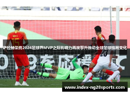 萨拉赫荣膺2024足球界MVP之际影响力再度攀升推动全球足球格局变化