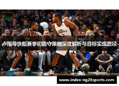 卢指导快船赛季初防守策略深度解析与目标实现路径