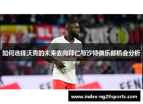 如何选择沃克的未来去向拜仁与沙特俱乐部机会分析