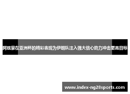 阿兹蒙在亚洲杯的精彩表现为伊朗队注入强大信心助力冲击更高目标
