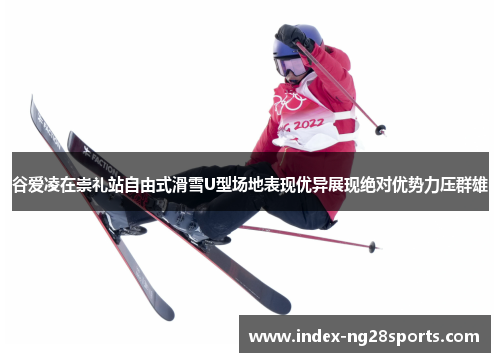 谷爱凌在崇礼站自由式滑雪U型场地表现优异展现绝对优势力压群雄 谷爱凌在崇礼站自由式滑雪U型场地表现优异展现绝对优势力压群雄