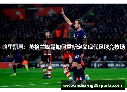 哈里凯恩：英格兰锋霸如何重新定义现代足球竞技场