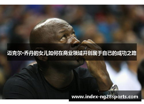 迈克尔·乔丹的女儿如何在商业领域开创属于自己的成功之路