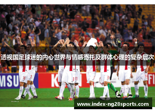 透视国足球迷的内心世界与情感寄托及群体心理的复杂层次
