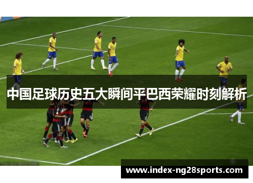 中国足球历史五大瞬间平巴西荣耀时刻解析 中国足球历史五大瞬间平巴西荣耀时刻解析