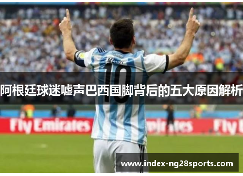 阿根廷球迷嘘声巴西国脚背后的五大原因解析 阿根廷球迷嘘声巴西国脚背后的五大原因解析