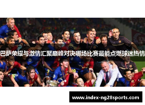 巴萨荣耀与激情汇聚巅峰对决哪场比赛最能点燃球迷热情 巴萨荣耀与激情汇聚巅峰对决哪场比赛最能点燃球迷热情
